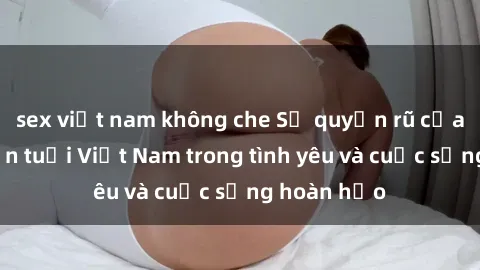 sex việt nam không che Sự quyến rũ của phụ nữ lớn tuổi Việt Nam trong tình yêu và cuộc sống hoàn hảo