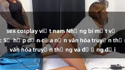sex cosplay việt nam Những bí mật về sex gái Hàn Quốc: Sự hấp dẫn của nền văn hóa truyền thống và đương đại