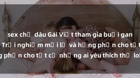 sex chị dâu Gái Việt tham gia buổi gangbang sống động - Trải nghiệm mới lạ và hứng phấn cho tất cả những ai yêu thích thể loại này!