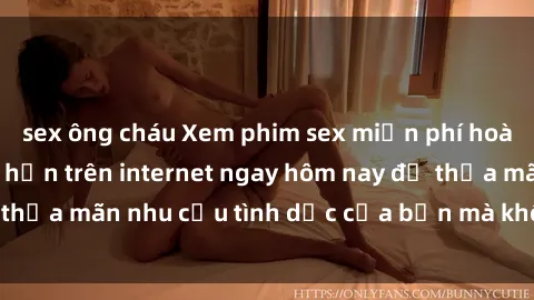 sex ông cháu Xem phim sex miễn phí hoàn toàn không giới hạn trên internet ngay hôm nay để thỏa mãn nhu cầu tình dục của bạn mà không tốn chi phí.