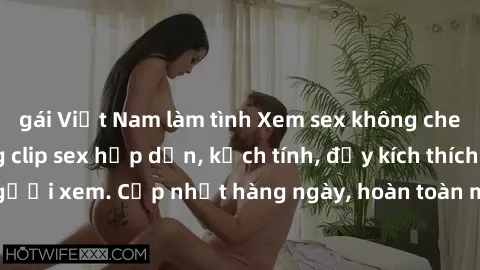 gái Việt Nam làm tình Xem sex không che miễn phí - Những clip sex hấp dẫn, kịch tính, đầy kích thích cho người xem. Cập nhật hàng ngày, hoàn toàn miễn phí, độ phân giải cao.