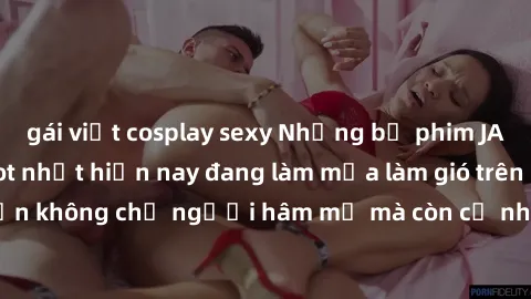 gái việt cosplay sexy Những bộ phim JAV idol không che hot nhất hiện nay đang làm mưa làm gió trên mạng, hấp dẫn không chỉ người hâm mộ mà còn cả những ai mới tìm hiểu về thể loại này!
