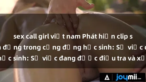 sex call girl việt nam Phát hiện clip sex nữ sinh gây chấn động trong cộng đồng học sinh: Sự việc đang được điều tra và xử lý