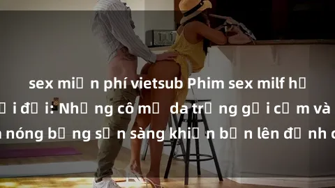 sex miễn phí vietsub Phim sex milf hấp dẫn nhất mọi thời đại: Những cô mẹ da trắng gợi cảm và nóng bỏng sẵn sàng khiến bạn lên đỉnh chỉ trong chớp mắt!