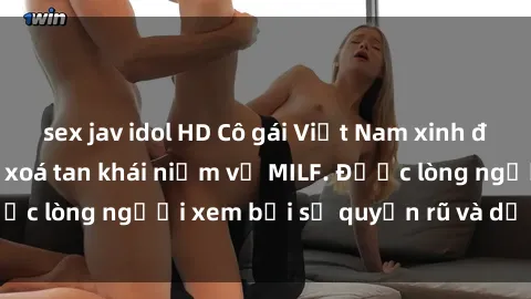 sex jav idol HD Cô gái Việt Nam xinh đẹp và gợi cảm làm xoá tan khái niệm về MILF. Được lòng người xem bởi sự quyến rũ và dễ thương.
