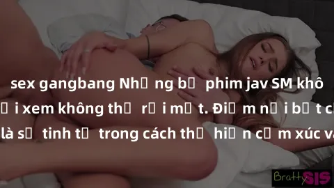 sex gangbang Những bộ phim jav SM không che khiến người xem không thể rời mắt. Điểm nổi bật của thể loại này là sự tinh tế trong cách thể hiện cảm xúc và sự hấp dẫn của những cảnh quay.