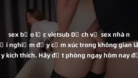 sex bạo lực vietsub Dịch vụ sex nhà nghỉ đẳng cấp: Trải nghiệm đầy cảm xúc trong không gian lãng mạn, đầy kích thích. Hãy đặt phòng ngay hôm nay để thỏa mãn khát khao của bạn!