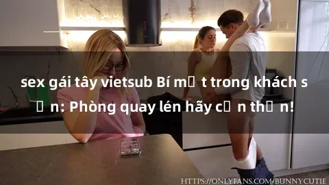 sex gái tây vietsub Bí mật trong khách sạn: Phòng quay lén hãy cẩn thận!