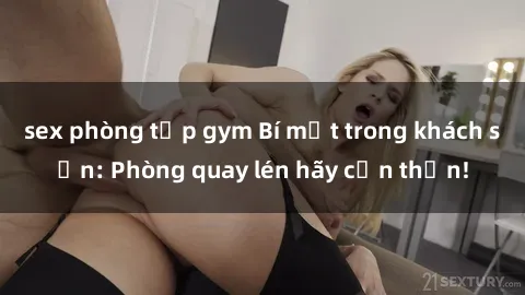 sex phòng tập gym Bí mật trong khách sạn: Phòng quay lén hãy cẩn thận!