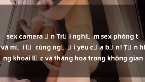 sex camera ẩn Trải nghiệm sex phòng tắm đầy kích thích và mới lạ cùng người yêu của bạn! Tận hưởng khoái lạc và thăng hoa trong không gian tắm ấm áp và gợi cảm.