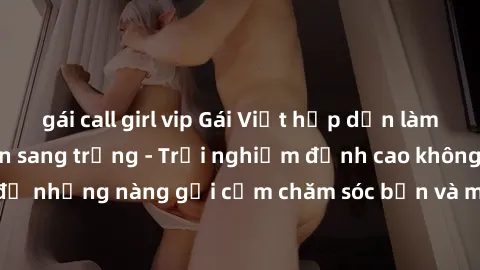 gái call girl vip Gái Việt hấp dẫn làm tình tại khách sạn sang trọng - Trải nghiệm đỉnh cao không thể bỏ lỡ! Hãy để những nàng gợi cảm chăm sóc bạn và mang đến cho bạn những phút giây đê mê không thể 