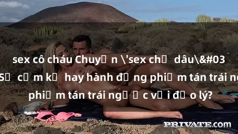 sex cô cháu Chuyện 'sex chị dâu' trong gia đình: Sự cấm kỵ hay hành động phiếm tán trái ngược với đạo lý?