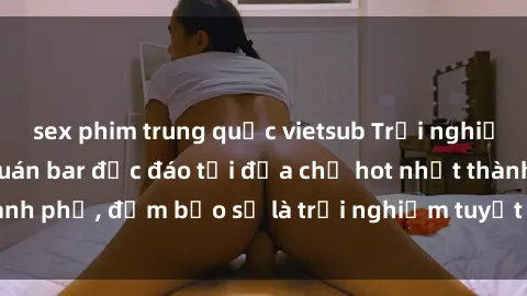 sex phim trung quốc vietsub Trải nghiệm không gian sex quán bar độc đáo tại địa chỉ hot nhất thành phố, đảm bảo sẽ là trải nghiệm tuyệt vời không thể bỏ lỡ!