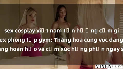 sex cosplay việt nam Tận hưởng cảm giác tươi mới với sex phòng tập gym: Thăng hoa cùng vóc dáng hoàn hảo và cảm xúc hưng phấn ngay sau buổi tập luyện!
