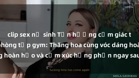 clip sex nữ sinh Tận hưởng cảm giác tươi mới với sex phòng tập gym: Thăng hoa cùng vóc dáng hoàn hảo và cảm xúc hưng phấn ngay sau buổi tập luyện!