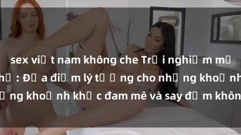sex việt nam không che Trải nghiệm mới lạ tại sex nhà nghỉ: Địa điểm lý tưởng cho những khoảnh khắc đam mê và say đắm không thể quên!