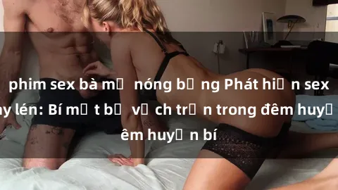 phim sex bà mẹ nóng bỏng Phát hiện sex quay lén: Bí mật bị vạch trần trong đêm huyền bí