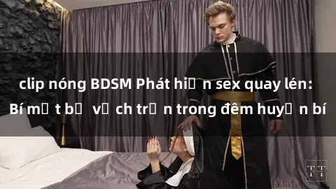 clip nóng BDSM Phát hiện sex quay lén: Bí mật bị vạch trần trong đêm huyền bí