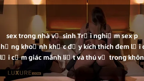 sex trong nhà vệ sinh Trải nghiệm sex phòng thay đồ: Khi những khoảnh khắc đầy kích thích đem lại cảm giác mãnh liệt và thú vị trong không gian hẹp hòi.