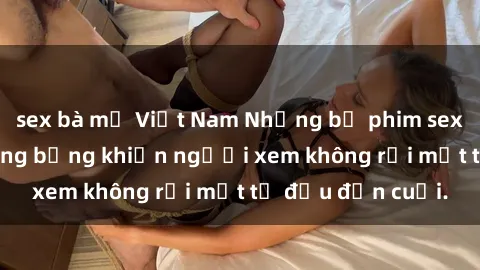 sex bà mẹ Việt Nam Những bộ phim sex Nga gợi cảm, nóng bỏng khiến người xem không rời mắt từ đầu đến cuối.