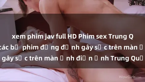 xem phim jav full HD Phim sex Trung Quốc: Nghi vấn về các bộ phim đỏng đảnh gây sốc trên màn ảnh điện ảnh Trung Quốc