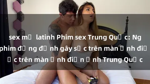 sex mỹ latinh Phim sex Trung Quốc: Nghi vấn về các bộ phim đỏng đảnh gây sốc trên màn ảnh điện ảnh Trung Quốc