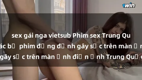 sex gái nga vietsub Phim sex Trung Quốc: Nghi vấn về các bộ phim đỏng đảnh gây sốc trên màn ảnh điện ảnh Trung Quốc