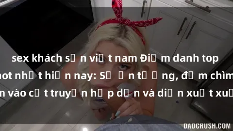 sex khách sạn việt nam Điểm danh top phim sex vietsub hot nhất hiện nay: Số ấn tượng, đắm chìm vào cốt truyện hấp dẫn và diễn xuất xuất sắcủa các diễn viên.