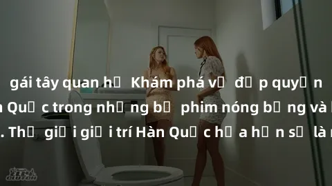 gái tây quan hệ Khám phá vẻ đẹp quyến rũ của sex gái Hàn Quốc trong những bộ phim nóng bỏng và hấp dẫn nhất. Thế giới giải trí Hàn Quốc hứa hẹn sẽ là nơi đem lại những trải nghiệm đầy kích thích và mớ