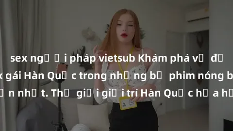 sex người pháp vietsub Khám phá vẻ đẹp quyến rũ của sex gái Hàn Quốc trong những bộ phim nóng bỏng và hấp dẫn nhất. Thế giới giải trí Hàn Quốc hứa hẹn sẽ là nơi đem lại những trải nghiệm đầy kích thíc