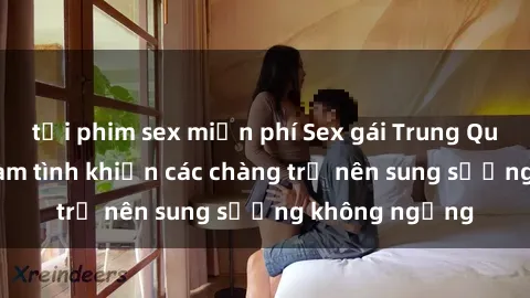 tải phim sex miễn phí Sex gái Trung Quốc: Bí quyết làm tình khiến các chàng trở nên sung sướng không ngừng