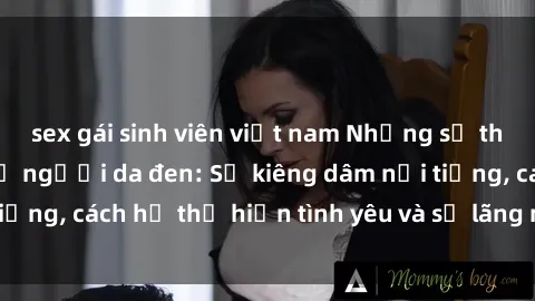 sex gái sinh viên việt nam Những sự thật thú vị về sex ở người da đen: Sự kiêng dâm nổi tiếng, cách họ thể hiện tình yêu và sự lãng mạn đặc biệt