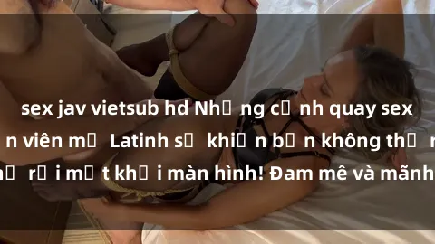 sex jav vietsub hd Những cảnh quay sex nóng bỏng với diễn viên mỹ Latinh sẽ khiến bạn không thể rời mắt khỏi màn hình! Đam mê và mãnh liệt, đầy cuốn hút!
