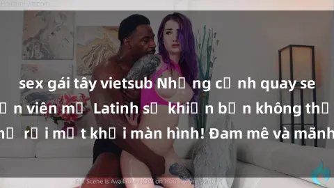 sex gái tây vietsub Những cảnh quay sex nóng bỏng với diễn viên mỹ Latinh sẽ khiến bạn không thể rời mắt khỏi màn hình! Đam mê và mãnh liệt, đầy cuốn hút!
