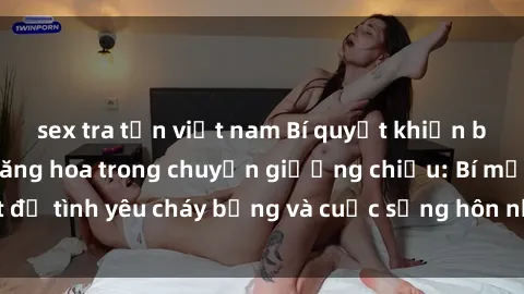 sex tra tấn việt nam Bí quyết khiến bà mẹ Việt Nam thăng hoa trong chuyện giường chiếu: Bí mật để tình yêu cháy bỏng và cuộc sống hôn nhân thêm sung sướng.