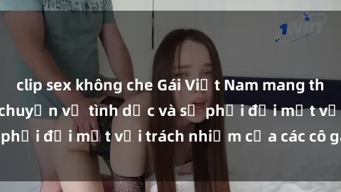 clip sex không che Gái Việt Nam mang thai khi còn trẻ: Câu chuyện về tình dục và sự phải đối mặt với trách nhiệm của các cô gái trẻ.