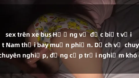 sex trên xe bus Hương vị đặc biệt với sex gái call girl Việt Nam thổi bay muộn phiền. Dịch vụ chuyên nghiệp, đẳng cấp trải nghiệm khó quên. Đặt lịch ngay!