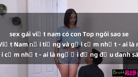 sex gái việt nam có con Top ngôi sao sex người nổi tiếng Việt Nam nổi tiếng và gợi cảm nhất - ai là người đứng đầu danh sách?