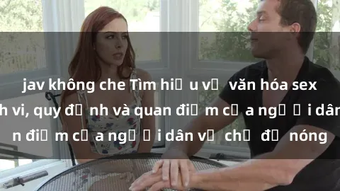 jav không che Tìm hiểu về văn hóa sex ở Việt Nam: Hành vi, quy định và quan điểm của người dân về chủ đề nóng