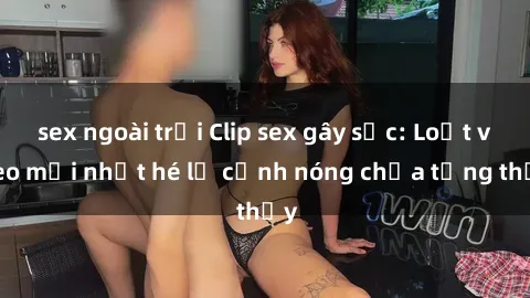 sex ngoài trời Clip sex gây sốc: Loạt video mới nhất hé lộ cảnh nóng chưa từng thấy