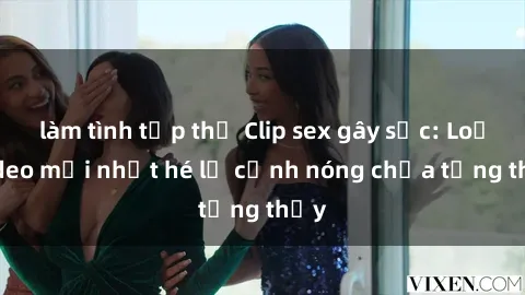 làm tình tập thể Clip sex gây sốc: Loạt video mới nhất hé lộ cảnh nóng chưa từng thấy