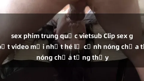 sex phim trung quốc vietsub Clip sex gây sốc: Loạt video mới nhất hé lộ cảnh nóng chưa từng thấy