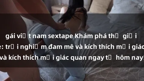 gái việt nam sextape Khám phá thế giới mới của sex online: trải nghiệm đam mê và kích thích mọi giác quan ngay từ hôm nay!