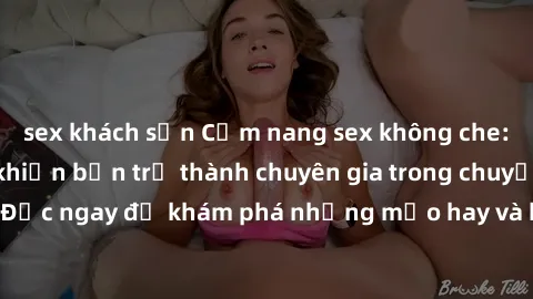 sex khách sạn Cẩm nang sex không che: Những bí quyết khiến bạn trở thành chuyên gia trong chuyện ấy! Đọc ngay để khám phá những mẹo hay và bí quyết tình dục không che.