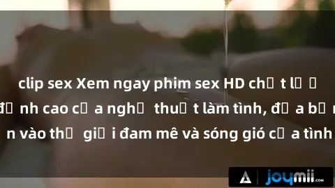 clip sex Xem ngay phim sex HD chất lượng cao không che, đỉnh cao của nghệ thuật làm tình, đưa bạn vào thế giới đam mê và sóng gió của tình yêu không giới hạn.