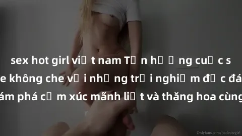 sex hot girl việt nam Tận hưởng cuộc sống tình dục online không che với những trải nghiệm độc đáo và mới lạ. Khám phá cảm xúc mãnh liệt và thăng hoa cùng đối tác tại các trang web chuyên nghiệp.