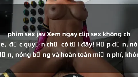phim sex jav Xem ngay clip sex không che cực hot, không che,  độc quyền chỉ có tại đây! Hấp dẫn, nóng bỏng và hoàn toàn miễn phí, không thể bỏ qua!