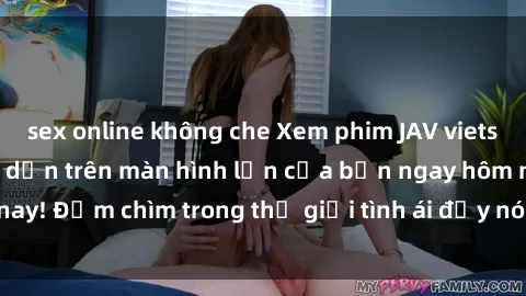 sex online không che Xem phim JAV vietsub mới nhất và hấp dẫn trên màn hình lớn của bạn ngay hôm nay! Đắm chìm trong thế giới tình ái đầy nóng bỏng và kích thích.