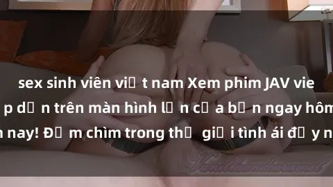sex sinh viên việt nam Xem phim JAV vietsub mới nhất và hấp dẫn trên màn hình lớn của bạn ngay hôm nay! Đắm chìm trong thế giới tình ái đầy nóng bỏng và kích thích.