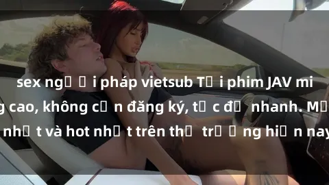 sex người pháp vietsub Tải phim JAV miễn phí chất lượng cao, không cần đăng ký, tốc độ nhanh. Mới nhất và hot nhất trên thị trường hiện nay, cập nhật hàng ngày.